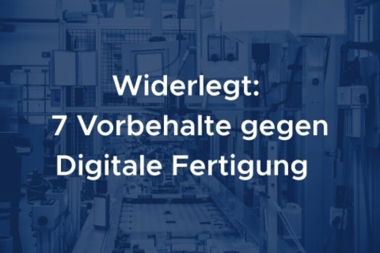Widerlegt: 7 Vorbehalte gegen Digitale Fertigung
